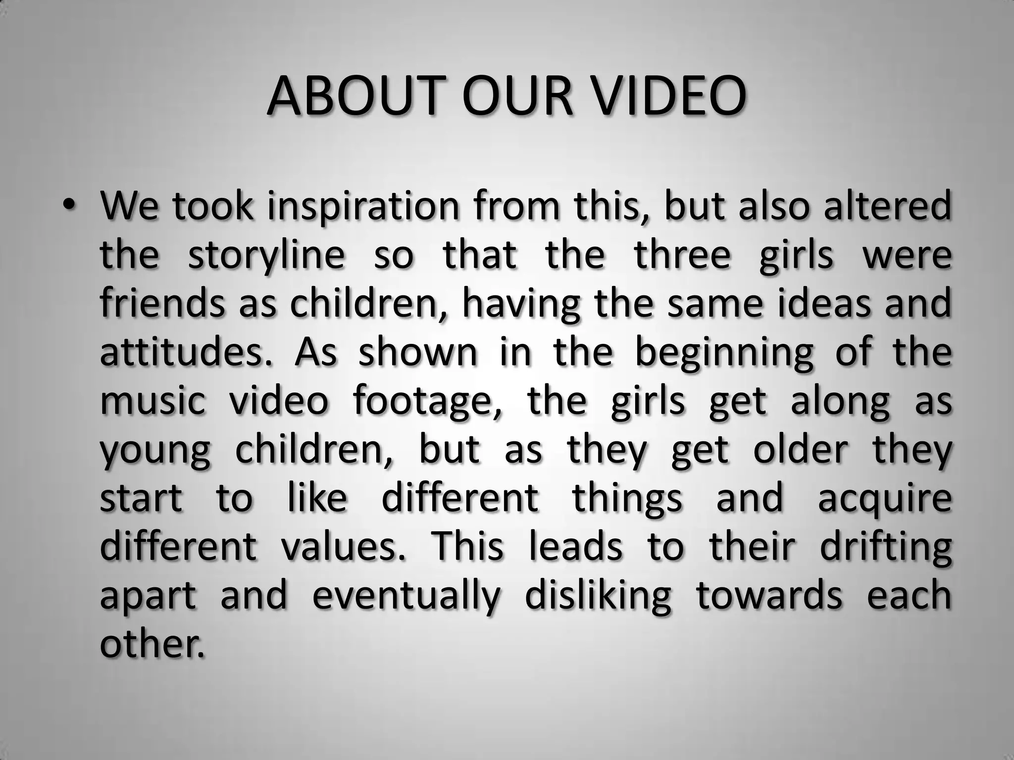 ABOUT OUR VIDEO
• We took inspiration from this, but also altered
  the storyline so that the three girls were
  friends as children, having the same ideas and
  attitudes. As shown in the beginning of the
  music video footage, the girls get along as
  young children, but as they get older they
  start to like different things and acquire
  different values. This leads to their drifting
  apart and eventually disliking towards each
  other.
 