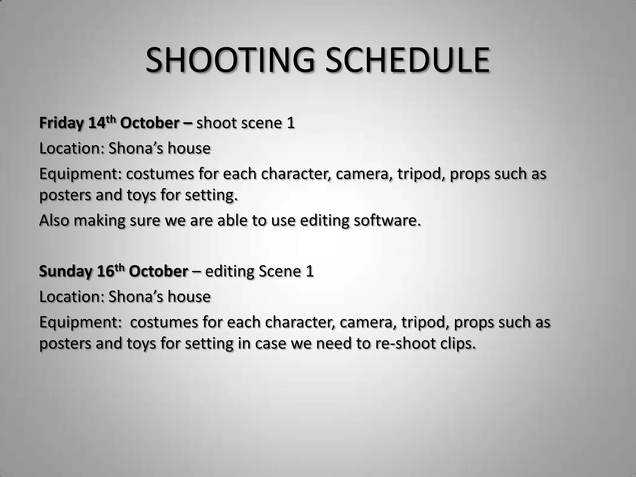 SHOOTING SCHEDULE
Friday 14th October – shoot scene 1
Location: Shona’s house
Equipment: costumes for each character, camera, tripod, props such as
posters and toys for setting.
Also making sure we are able to use editing software.

Sunday 16th October – editing Scene 1
Location: Shona’s house
Equipment: costumes for each character, camera, tripod, props such as
posters and toys for setting in case we need to re-shoot clips.
 