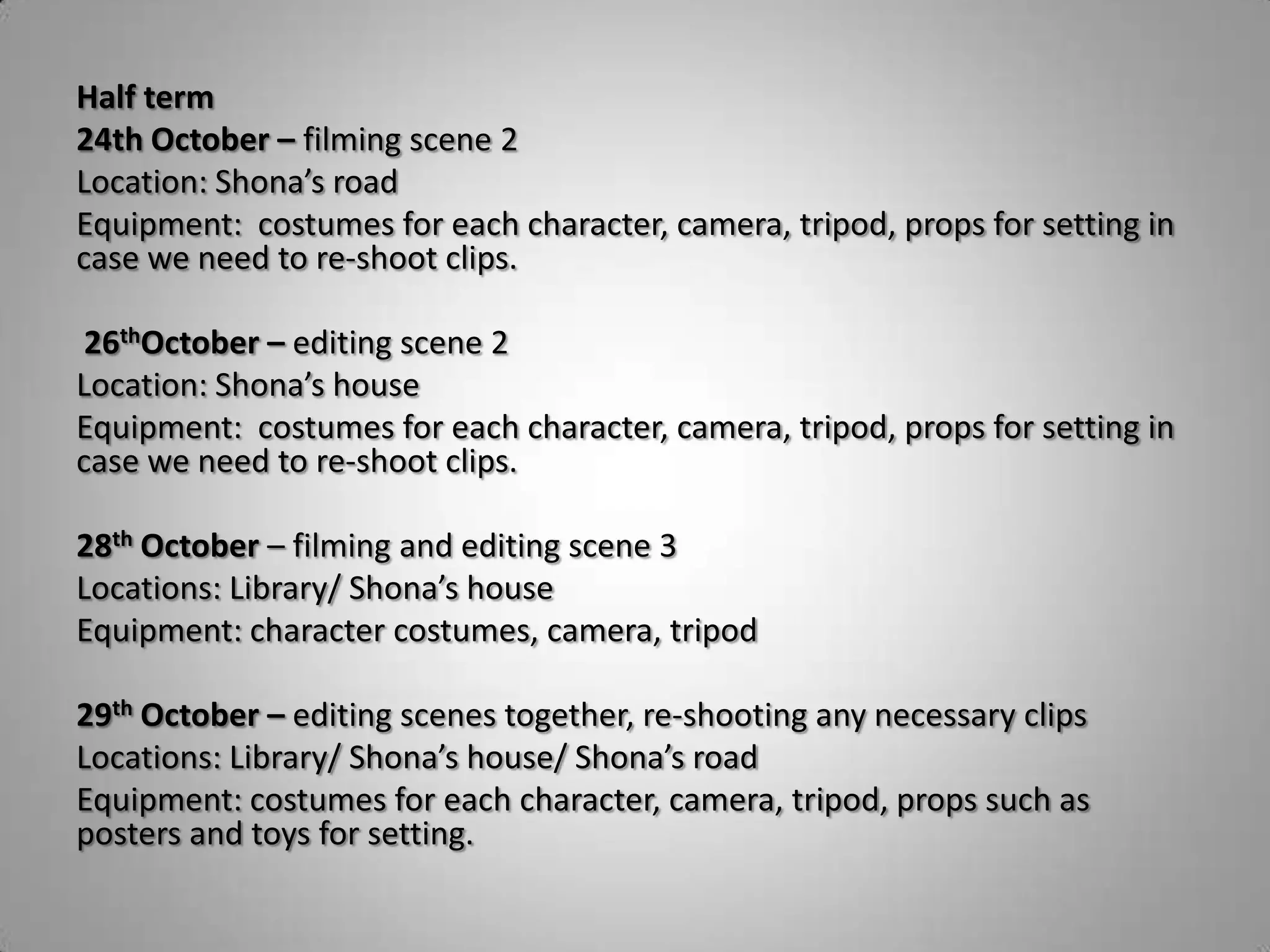 Half term
24th October – filming scene 2
Location: Shona’s road
Equipment: costumes for each character, camera, tripod, props for setting in
case we need to re-shoot clips.

 26thOctober – editing scene 2
Location: Shona’s house
Equipment: costumes for each character, camera, tripod, props for setting in
case we need to re-shoot clips.

28th October – filming and editing scene 3
Locations: Library/ Shona’s house
Equipment: character costumes, camera, tripod

29th October – editing scenes together, re-shooting any necessary clips
Locations: Library/ Shona’s house/ Shona’s road
Equipment: costumes for each character, camera, tripod, props such as
posters and toys for setting.
 