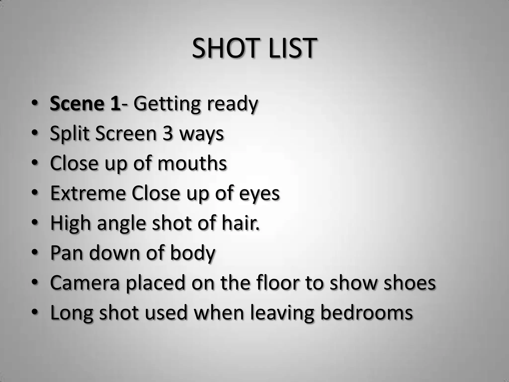 SHOT LIST
•   Scene 1- Getting ready
•   Split Screen 3 ways
•   Close up of mouths
•   Extreme Close up of eyes
•   High angle shot of hair.
•   Pan down of body
•   Camera placed on the floor to show shoes
•   Long shot used when leaving bedrooms
 