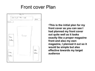 Front cover Plan


            •This is the initial plan for my
            front cover as you can see I
            had planned my front cover
            out quite well as it looks
            exactly like a proper magazine
            front and also my own
            magazine, I planned it out so it
            would be simple but also
            effective towards my target
            audience
 