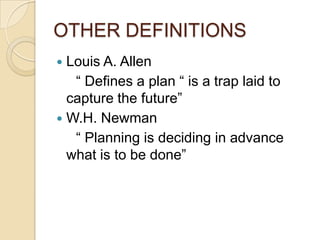 OTHER DEFINITIONS
 Louis A. Allen
   “ Defines a plan “ is a trap laid to
  capture the future”
 W.H. Newman
   “ Planning is deciding in advance
  what is to be done”
 