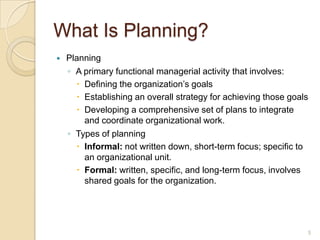 What Is Planning?
   Planning
    ◦ A primary functional managerial activity that involves:
       Defining the organization’s goals
       Establishing an overall strategy for achieving those goals
       Developing a comprehensive set of plans to integrate
        and coordinate organizational work.
    ◦ Types of planning
       Informal: not written down, short-term focus; specific to
        an organizational unit.
       Formal: written, specific, and long-term focus, involves
        shared goals for the organization.




                                                                 5
 