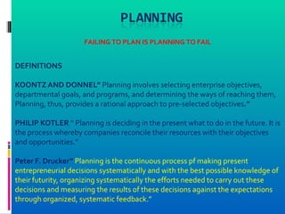 FAILING TO PLAN IS PLANNING TO FAIL


DEFINITIONS

KOONTZ AND DONNEL” Planning involves selecting enterprise objectives,
departmental goals, and programs, and determining the ways of reaching them,
Planning, thus, provides a rational approach to pre-selected objectives.”

PHILIP KOTLER “ Planning is deciding in the present what to do in the future. It is
the process whereby companies reconcile their resources with their objectives
and opportunities.”

Peter F. Drucker” Planning is the continuous process pf making present
entrepreneurial decisions systematically and with the best possible knowledge of
their futurity, organizing systematically the efforts needed to carry out these
decisions and measuring the results of these decisions against the expectations
through organized, systematic feedback.”
 