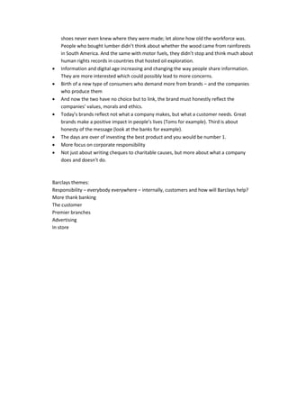 shoes  never  even  knew  where  they  were  made;  let  alone  how  old  the  workforce  was.  

                                                                                      ink  much  about  
    human  rights  records  in  countries  that  hosted  oil  exploration.  
    Information  and  digital  age  increasing  and  changing  the  way  people  share  information.  
    They  are  more  interested  which  could  possibly  lead  to  more  concerns.  
    Birth  of  a  new  type  of  consumers  who  demand  more  from  brands     and  the  companies  
    who  produce  them  
    And  now  the  two  have  no  choice  but  to  link,  the  brand  must  honestly  reflect  the  
                                                  
                                                                                tomer  needs.  Great  

    honesty  of  the  message  (look  at  the  banks  for  example).  
    The  days  are  over  of  investing  the  best  product  and  you  would  be  number  1.  
    More  focus  on  corporate  responsibility  
    Not  just  about  writing  cheques  to  charitable  causes,  but  more  about  what  a  company  
                                
  
  
Barclays  themes:  
Responsibility     everybody  everywhere     internally,  customers  and  how  will  Barclays  help?  
More  thank  banking  
The  customer  
Premier  branches  
Advertising  
In  store  
  
 