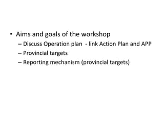 • Aims and goals of the workshop
  – Discuss Operation plan - link Action Plan and APP
  – Provincial targets
  – Reporting mechanism (provincial targets)
 