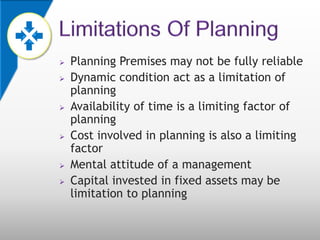    Planning Premises may not be fully reliable
   Dynamic condition act as a limitation of
    planning
   Availability of time is a limiting factor of
    planning
   Cost involved in planning is also a limiting
    factor
   Mental attitude of a management
   Capital invested in fixed assets may be
    limitation to planning
 