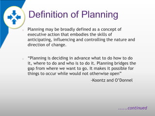 o   Planning may be broadly defined as a concept of
    executive action that embodies the skills of
    anticipating, influencing and controlling the nature and
    direction of change.


o   “Planning is deciding in advance what to do how to do
    it, where to do and who is to do it. Planning bridges the
    gap from where we want to go. It makes it possible for
    things to occur while would not otherwise open”
                                     -Koontz and O’Donnel




                                                   ......continued
 