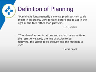 o   “Planning is fundamentally a mental predisposition to do
    things in an orderly way, to think before and to act in the
    light of the fact rather than guesses”.
                                          -L.F. Urwick


o   “The plan of action is, at one end and at the same time
    the result envisaged, the line of action to be
    followed, the stages to go through and the methods to
    use”
                                          -Henri Fayol
 