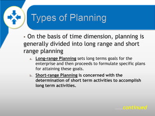  On the basis of time dimension, planning is
generally divided into long range and short
range planning
    a.   Long-range Planning sets long terms goals for the
         enterprise and then proceeds to formulate specific plans
         for attaining these goals.
    b.   Short-range Planning is concerned with the
         determination of short term activities to accomplish
         long term activities.




                                                 .......   continued
 