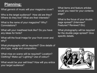 Planning:
                                                     What items and feature articles
What genre/s of music will your magazine cover?
                                                     would you need for your contents
Who is the target audience? How old are they?        page?
Where do they live? What are their interests?
                                                     What is the focus of your double
What is the name of your magazine? Why?              page spread? (Interview?
Connotations?                                        Features? Reviews? Etc)

What will your masthead look like? Do you have       What photography will be required
any ideas for fonts?                                 for the double page spread? Give
                                                     specific details.
What will the focal image for your front cover and
why?
What photography will be required? Give details of
shot type, angle and composition.

What mise en scene will be required? Location?
Clothing? Make up? Lighting? Use of colour?

What would be your sell lines? How will you entice
your target audience?
 