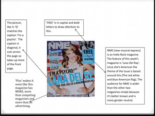 The picture,            ‘FREE’ is in capital and bold
like in ‘Q’             letters to draw attention to
matches the             this.
caption ‘I’m a
psycho’. The
caption in
diagonal, it
cuts across                                             NME (new musical express)
the page so                                             is an Indie Rock magazine.
takes up more                                           The feature of this week’s
of the front                                            magazine is ‘Lana Del Ray’,
page.                                                   since she’s American the
                                                        theme of the issue is based
                                                        around this (The red white
      ‘Plus’ makes it                                   and blue American flag). The
      seem like this                                    audience for NME is wider
      magazine has                                      than the other two
      MORE, more                                        magazines simply because
      than competing                                    it’s better known and is
      magazines and
                                                        more gender neutral.
      more than its
      advertising.
 