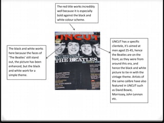 The red title works incredibly
                            well because it is especially
                            bold against the black and
                            white colour scheme.




                                                             UNCUT has a specific
                                                             clientele, it’s aimed at
The black and white works
                                                             men aged 25-45, hence
here because the faces of
                                                             the Beatles are on the
‘The Beatles’ still stand
                                                             front, as they were from
out, the picture has been
                                                             around this era, and
enhanced, but the black
                                                             hence the black and white
and white work for a
                                                             picture to tie-in with the
simple theme.
                                                             vintage theme. Artists of
                                                             the same calibre have also
                                                             featured in UNCUT such
                                                             as David Bowie,
                                                             Morrissey, John Lennon
                                                             etc.
 