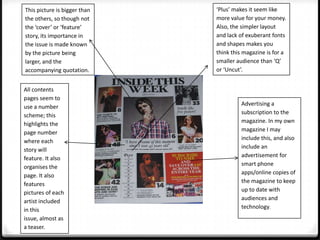 This picture is bigger than   ‘Plus’ makes it seem like
the others, so though not     more value for your money.
the ‘cover’ or ‘feature’      Also, the simpler layout
story, its importance in      and lack of exuberant fonts
the issue is made known       and shapes makes you
by the picture being          think this magazine is for a
larger, and the               smaller audience than ‘Q’
accompanying quotation.       or ‘Uncut’.


All contents
pages seem to
use a number                            Advertising a
scheme; this                            subscription to the
highlights the                          magazine. In my own
page number                             magazine I may
where each                              include this, and also
story will                              include an
feature. It also                        advertisement for
organises the                           smart phone
page. It also                           apps/online copies of
features                                the magazine to keep
pictures of each                        up to date with
artist included                         audiences and
in this                                 technology.
issue, almost as
a teaser.
 