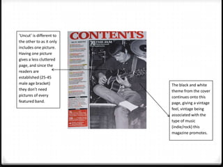‘Uncut’ is different to
the other to as it only
includes one picture.
Having one picture
gives a less cluttered
page, and since the
readers are
established (25-45
male age bracket)         The black and white
they don’t need           theme from the cover
pictures of every         continues onto this
featured band.            page, giving a vintage
                          feel, vintage being
                          associated with the
                          type of music
                          (indie/rock) this
                          magazine promotes.
 