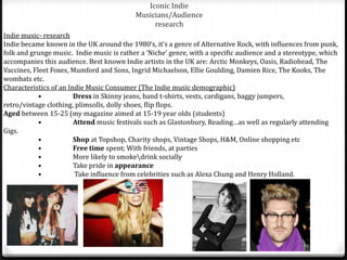 Iconic Indie
                                           Musicians/Audience
                                                research
Indie music- research
Indie became known in the UK around the 1980’s, it’s a genre of Alternative Rock, with influences from punk,
folk and grunge music. Indie music is rather a ‘Niche’ genre, with a specific audience and a stereotype, which
accompanies this audience. Best known Indie artists in the UK are: Arctic Monkeys, Oasis, Radiohead, The
Vaccines, Fleet Foxes, Mumford and Sons, Ingrid Michaelson, Ellie Goulding, Damien Rice, The Kooks, The
wombats etc.
Characteristics of an Indie Music Consumer (The Indie music demographic)
            •           Dress in Skinny jeans, band t-shirts, vests, cardigans, baggy jumpers,
retro/vintage clothing, plimsolls, dolly shoes, flip flops.
Aged between 15-25 (my magazine aimed at 15-19 year olds (students)
            •           Attend music festivals such as Glastonbury, Reading…as well as regularly attending
Gigs.
            •           Shop at Topshop, Charity shops, Vintage Shops, H&M, Online shopping etc
            •           Free time spent; With friends, at parties
            •           More likely to smokedrink socially
            •           Take pride in appearance
            •           Take influence from celebrities such as Alexa Chung and Henry Holland.
 