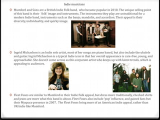 Indie musicians
0 Mumford and Sons are a British Indie Folk band, who became popular in 2010. The unique selling point
   of this band is their ‘folk’ image and instruments. The instruments they play are untraditional for a
   modern Indie band, instruments such as the banjo, mandolin, and accordion. Their appeal is their
   diversity, individuality, and quirky image.




0 Ingrid Michaelson is an Indie solo artist, most of her songs are piano based, but also include the ukulele
   and guitar. Ingrid Michaelson is a typical Indie icon in that her overall appearance is care-free, young, and
   approachable. She doesn’t come across as this corporate artist who keeps up with latest trends, which is
   appealing to audiences.




0 Fleet Foxes are similar to Mumford in their Indie Folk appeal, but dress more traditionally, checked shirts
   and jeans are more what this band is about. Fleet Foxes also include ‘pop’ influence, and gained fans but
   their Myspace presence in 2007. The Fleet Foxes bring more of an American Indie appeal, rather than
   UK Indie like Mumford.
 