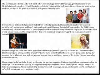 The Vaccines are a British Indie rock band, who’s overall image is incredibly vintage, greatly inspired by the
70/80’s but with a modern revival. Short sleeved shirts, vintage shirts, high wasted jeans; flares are iconic within
the band, as well as the general anarchistic vibe gained from the band.




Damien Rice is an Indie folk/rock solo Artist from Celbridge (Ireland). Damien Rice is a rather an unknown
artist, he isn’t mainstream, and hadn’t had much notice until his song ‘Cannonball’ was used as the 2011 Xfactor
winners song. This unknown-ness is appealing to Indie Music fans as being different is important. Damien Rice has
a very unique voice, and his image matches this, he is incredibly ‘rough and rugged’ but in an appealing and
relatable way.




Ellie Goulding is an ‘Indie Pop’ artist, possibly with the most ‘general’ appeal of all the artists I have researched.
Ellie Goulding was among the first few celebrities to shave one side of her head in the on-going trend during the
summer, she is a fashion icon with her vintage blouses, shorts, and baggy jumpers. Her ‘messy’ blonde hair is her
trademark feature.

I have researched a few Indie Artists as planning for my own magazine. It’s important to have an understanding on
the image that Indie artists portray, as the genre of my own magazine should be recognised straight away as an
Indie music magazine. Staple Indie styling, from my research is: vintage, casual, shirts, jeans, shorts, not ‘try hard’
or ‘styled’ so to speak, very rough and ready.
 