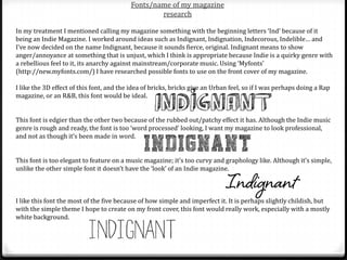 Fonts/name of my magazine
                                                  research

In my treatment I mentioned calling my magazine something with the beginning letters ‘Ind’ because of it
being an Indie Magazine. I worked around ideas such as Indignant, Indignation, Indecorous, Indelible… and
I’ve now decided on the name Indignant, because it sounds fierce, original. Indignant means to show
anger/annoyance at something that is unjust, which I think is appropriate because Indie is a quirky genre with
a rebellious feel to it, its anarchy against mainstream/corporate music. Using ‘Myfonts’
(http://new.myfonts.com/) I have researched possible fonts to use on the front cover of my magazine.

I like the 3D effect of this font, and the idea of bricks, bricks give an Urban feel, so if I was perhaps doing a Rap
magazine, or an R&B, this font would be ideal.


This font is edgier than the other two because of the rubbed out/patchy effect it has. Although the Indie music
genre is rough and ready, the font is too ‘word processed’ looking, I want my magazine to look professional,
and not as though it’s been made in word.


This font is too elegant to feature on a music magazine; it’s too curvy and graphology like. Although it’s simple,
unlike the other simple font it doesn’t have the ‘look’ of an Indie magazine.



I like this font the most of the five because of how simple and imperfect it. It is perhaps slightly childish, but
with the simple theme I hope to create on my front cover, this font would really work, especially with a mostly
white background.
 