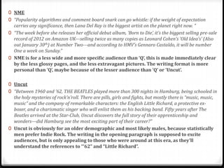 0 NME
0 “Popularity algorithms and comment board snark can go whistle: if the weight of expectation
  carries any significance, then Lana Del Ray is the biggest artist on the planet right now. “
0 “The week before she releases her official debut album, ‘Born to Die’, it’s the biggest selling pre-sale
  record of 2012 on Amazon UK---selling twice as many copies as Leonard Cohen’s ‘Old Idea’s’ (Also
  out January 30th) at Number Two---and according to HMV’s Gennaro Castaldo, it will be number
  One a week on Sunday.”
0 NME is for a less wide and more specific audience than ‘Q’, this is made immediately clear
  by the less glossy pages, and the less extravagant pictures. The writing format is more
  personal than ‘Q’, maybe because of the lesser audience than ‘Q’ or ‘Uncut’.

0 Uncut
0 “Between 1960 and ’62, THE BEATLES played more than 300 nights in Hamburg, being schooled in
  the holy mysteries of rock’n’roll. There are pills, girls and fights, but mostly there is “music, music,
  music” and the company of remarkable characters: the English Little Richard, a protective ex-
  boxer, and a charismatic singer who will enlist them as his backing band. Fifty years after The
  Beatles arrived at the Star-Club, Uncut discovers the full story of their apprenticeship and
  wonders---did Hamburg see the most exciting part of their career?”
0 Uncut is obviously for an older demographic and most likely males, because statistically
  men prefer Indie Rock. The writing in the opening paragraph is supposed to excite
  audiences, but is only appealing to those who were around at this era, as they’ll
  understand the references to “’62” and “Little Richard”.
 