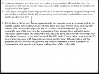 0 In my own magazine, since it’s aimed at a relatively young audience (16-early twenties) the
  writing needs to be young, hip, and colloquial…so of all the magazines, probably the most like ‘Q’
  magazine’s upfront appeal.
0 I have began writing my double page spread article for my own magazine ‘Indignant’, I begin with
  a detailed description of Ariella Ad(the name of my ‘indie musician’), and will then move onto a
  question and answer part:

0 Ariella Ada, or ‘Az’ as she’s known professionally, sits opposite me at an intimate table in the
  Rosetta Hotel in Bristol. Her pistachio-shaped green-blue eyes seem to smile as she openly
  tells me of her Hebrew heritage, and her secret obsession with Scrabble…of this not
  technically part of the interview, but wonderful to learn anyway. She’s animated as she
  reminisces the first video she uploaded to YouTube, and how a year later she never expected
  to be signed to a mass record label, be voted ‘The UK’s under 21 new talent’ or to have 2012’s
  fastest growing single with ‘Stepping stones and a yellow rose’. When I begin to ask her
  questions, she sits forward and gives me her complete attention, a stern expression of
  concentration that says she’s giving me nothing short of the real Ariella.
 