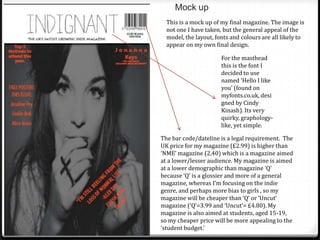 Mock up
  This is a mock up of my final magazine. The image is
  not one I have taken, but the general appeal of the
  model, the layout, fonts and colours are all likely to
  appear on my own final design.

                       For the masthead
                       this is the font I
                       decided to use
                       named ‘Hello I like
                       you’ (found on
                       myfonts.co.uk, desi
                       gned by Cindy
                       Kinash). Its very
                       quirky, graphology-
                       like, yet simple.

The bar code/dateline is a legal requirement. The
UK price for my magazine (£2.99) is higher than
‘NME’ magazine (2,40) which is a magazine aimed
at a lower/lesser audience. My magazine is aimed
at a lower demographic than magazine ‘Q’
because ‘Q’ is a glossier and more of a general
magazine, whereas I’m focusing on the indie
genre, and perhaps more bias to girls , so my
magazine will be cheaper than ‘Q’ or ‘Uncut’
magazine (‘Q’=3.99 and ‘Uncut’= £4.80). My
magazine is also aimed at students, aged 15-19,
so my cheaper price will be more appealing to the
‘student budget.’
 