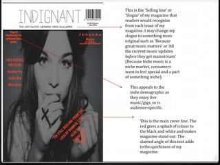 This is the ‘Selling line’ or
‘Slogan’ of my magazine that
readers would recognise
from each issue of my
magazine. I may change my
slogan to something more
original such as ‘Because
great music matters’ or ‘All
the current music updates
before they get mainstream’
(Because Indie music is a
niche market, consumers
want to feel special and a part
of something niche).

  This appeals to the
  indie demographic as
  they enjoy live
  music/gigs, so is
  audience-specific.


        This is the main cover line. The
        red gives a splash of colour to
        the black and white and makes
        magazine stand out. The
        slanted angle of this text adds
        to the quirkiness of my
        magazine.
 