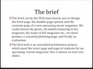 The brief
0 The brief, set by the OCR exam board, was to design
  the front page, the double-page spread, and the
  contents page of a new upcoming music magazine. We
  could choose the genre, all models featuring in the
  magazine, the name of the magazine etc…we must
  produce a research/planning page, and finally an
  evaluation.
0 The first task is an unmarked preliminary project,
  which must the cover page and page of contents for an
  upcoming 'school magazine’, this is shown on next two
  slides.
 