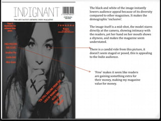 The black and white of the image instantly
lowers audience appeal because of its diversity
compared to other magazines. It makes the
demographic ‘exclusive’.

The image itself is a mid-shot, the model stares
directly at the camera, showing intimacy with
the readers, yet her hand on her mouth shows
a shyness, and makes the magazine seem
understated.

There is a candid vide from this picture, it
doesn’t seem staged or posed, this is appealing
to the Indie audience.



   ‘Free’ makes it seem like readers
   are gaining something extra for
   their money, making my magazine
   value for money.
 