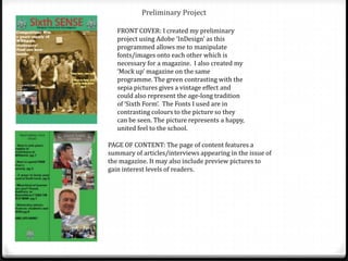 Preliminary Project

   FRONT COVER: I created my preliminary
   project using Adobe ‘InDesign’ as this
   programmed allows me to manipulate
   fonts/images onto each other which is
   necessary for a magazine. I also created my
   ‘Mock up’ magazine on the same
   programme. The green contrasting with the
   sepia pictures gives a vintage effect and
   could also represent the age-long tradition
   of ‘Sixth Form’. The Fonts I used are in
   contrasting colours to the picture so they
   can be seen. The picture represents a happy,
   united feel to the school.

PAGE OF CONTENT: The page of content features a
summary of articles/interviews appearing in the issue of
the magazine. It may also include preview pictures to
gain interest levels of readers.
 