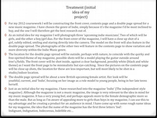 Treatment (initial
                                                    idea of my
                                                     project)
0 For my 2012 coursework I will be constructing the front cover, contents page and a double page spread for a
    new music magazine. I have chosen the genre of Indie, simply because it’s the magazine I’d be most inclined to
    buy, and the one I will therefore get the best research out of.
0   As an initial idea for my magazine I will photograph three ‘upcoming indie musicians’. Two of which will be
    girls, and the other a boy/girl duo. For the front cover of the magazine, I will have a close up shot of a
    girl, subtly edited, smiling and staring directly into the camera. The model on the front will also feature in the
    double page spread. The photographs of the other two will feature in the contents page to show variation and
    more diversity within the Indie Music genre.
0   The location for the double page spread will be outside, perhaps with nature, to coincide with the quirky and
    free-spirited theme of my magazine, possible shots will be a model playing the guitar outside around
    tree’s/fields. The front cover will be shot inside, against a clear background, possibly white (black and white
    theme) as I want the front page to be minimalistic but eye-catching. Since the pictures on the contents page
    will be close up shots, the location for these are less important, but will most likely to be shot in a
    studio/indoor location.
0   The double page spread will be about a new British upcoming female artist. Her look will be
    youthful, current, and ‘Indie’, focusing on her image as a role model to young people, being in her late teens
    herself.
0   Just as an initial idea for my magazine, I have researched into the magazine ‘Indie’ (The independent style
    magazine). Although the magazine is not a music magazine, the image is very relevant to the idea in mind for
    my music magazine. It has a very young feel, and perhaps appeals more to the female demographic more so
    than the male. But as long as I’m aware of appealing more to girls than boys in my magazine, I can use this to
    my advantage and be creating a product for an audience in mind. I have come up with some rough name ideas
    for my magazine, the idea that the name of the magazine has the first three letters ‘Ind’:
    Indignant, Indignation, Indecorous, Indelible etc…
 