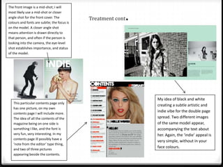 The front image is a mid-shot; I will
most likely use a mid-shot or closer
angle shot for the front cover. The
colours and fonts are subtle; the focus is
                                             Treatment cont   .
on the model. A closer angle shot
means attention is drawn directly to
that person, and often if the person is
looking into the camera, the eye-level
shot establishes importance, and status
of the model.




                                                                  My idea of black and white
   This particular contents page only
                                                                  creating a subtle artistic and
   has one picture, on my own
   contents page I will include more.
                                                                  indie vibe for the double page
   The idea of all the contents of the                            spread. Two different images
   magazine being on one side is                                  of the same model appear,
   something I like, and the font is                              accompanying the text about
   very fun, very interesting. In my                              her. Again, the ‘indie’ appeal is
   contents page ill possibly have a
                                                                  very simple, without in your
   ‘note from the editor’ type thing,
   and two of three pictures
                                                                  face colours.
   appearing beside the contents.
 