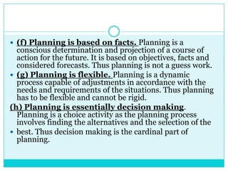  (f) Planning is based on facts. Planning is a
  conscious determination and projection of a course of
  action for the future. It is based on objectives, facts and
  considered forecasts. Thus planning is not a guess work.
 (g) Planning is flexible. Planning is a dynamic
  process capable of adjustments in accordance with the
  needs and requirements of the situations. Thus planning
  has to be flexible and cannot be rigid.
(h) Planning is essentially decision making.
  Planning is a choice activity as the planning process
  involves finding the alternatives and the selection of the
 best. Thus decision making is the cardinal part of
  planning.
 