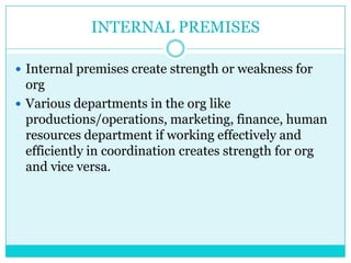 INTERNAL PREMISES

 Internal premises create strength or weakness for
  org
 Various departments in the org like
  productions/operations, marketing, finance, human
  resources department if working effectively and
  efficiently in coordination creates strength for org
  and vice versa.
 