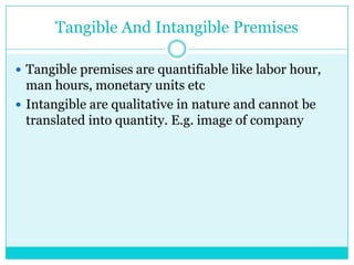 Tangible And Intangible Premises

 Tangible premises are quantifiable like labor hour,
  man hours, monetary units etc
 Intangible are qualitative in nature and cannot be
  translated into quantity. E.g. image of company
 