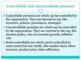 Controllable and uncontrollable premises

 Controllable premises are which can be controlled by
  the organization. They are internal to org. like
  structure, policies, procedures, strategies.
 Uncontrollable premises are which can be controlled
  by the organization. They are external to the org. like
  taxation policy, rate of economic growth, inflation
  rate
 Semi-controllable are which can be controlled to
  some extent but not wholly. like market share, labor
  turnover, product price, labor efficiency.
 