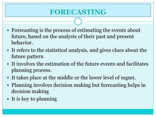 FORECASTING

 Forecasting is the process of estimating the events about
    future, based on the analysis of their past and present
    behavior.
   It refers to the statistical analysis, and gives clues about the
    future pattern
   It involves the estimation of the future events and facilitates
    planning process.
   It takes place at the middle or the lower level of mgmt.
   Planning involves decision making but forecasting helps in
    decision making
   It is key to planning
 