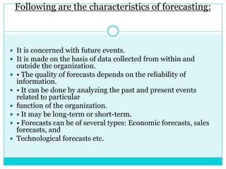 Following are the characteristics of forecasting:



 It is concerned with future events.
 It is made on the basis of data collected from within and
    outside the organization.
   • The quality of forecasts depends on the reliability of
    information.
   • It can be done by analyzing the past and present events
    related to particular
   function of the organization.
   • It may be long-term or short-term.
   • Forecasts can be of several types: Economic forecasts, sales
    forecasts, and
   Technological forecasts etc.
 