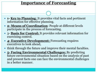 Importance of Forecasting


 1- Key to Planning: It provides vital facts and pertinent
    information for effective planning.
   2- Means of Coordination: People at different levels
    participate in the process of forecasting.
   3- Basis for Control: It provides relevant information for
    exercising control.
   4- Executive Development: Forecasting requires
    executives to look ahead,
   think through the future and improve their mental faculties.
   5- Facing Environmental Challenges: By predicting
    future environmental situation based on the analysis of past
    and present facts one can face the environmental challenges
    in a better manner.
 