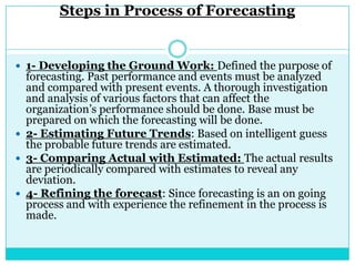 Steps in Process of Forecasting


 1- Developing the Ground Work: Defined the purpose of
  forecasting. Past performance and events must be analyzed
  and compared with present events. A thorough investigation
  and analysis of various factors that can affect the
  organization‟s performance should be done. Base must be
  prepared on which the forecasting will be done.
 2- Estimating Future Trends: Based on intelligent guess
  the probable future trends are estimated.
 3- Comparing Actual with Estimated: The actual results
  are periodically compared with estimates to reveal any
  deviation.
 4- Refining the forecast: Since forecasting is an on going
  process and with experience the refinement in the process is
  made.
 