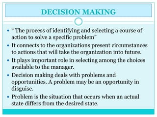 DECISION MAKING

 “ The process of identifying and selecting a course of
    action to solve a specific problem”
   It connects to the organizations present circumstances
    to actions that will take the organization into future.
   It plays important role in selecting among the choices
    available to the manager.
   Decision making deals with problems and
    opportunities. A problem may be an opportunity in
    disguise.
   Problem is the situation that occurs when an actual
    state differs from the desired state.
 
