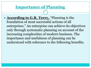 Importance of Planning

 According to G.R. Terry, “Planning is the
 foundation of most successful actions of all
 enterprises.” An enterprise can achieve its objectives
 only through systematic planning on account of the
 increasing complexities of modern business. The
 importance and usefulness of planning can be
 understood with reference to the following benefits.
 