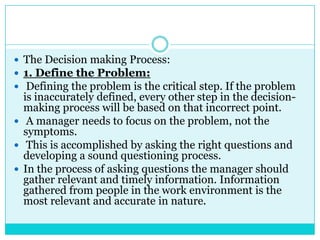  The Decision making Process:
 1. Define the Problem:
 Defining the problem is the critical step. If the problem
  is inaccurately defined, every other step in the decision-
  making process will be based on that incorrect point.
 A manager needs to focus on the problem, not the
  symptoms.
 This is accomplished by asking the right questions and
  developing a sound questioning process.
 In the process of asking questions the manager should
  gather relevant and timely information. Information
  gathered from people in the work environment is the
  most relevant and accurate in nature.
 