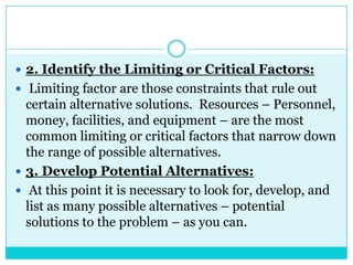  2. Identify the Limiting or Critical Factors:
 Limiting factor are those constraints that rule out
  certain alternative solutions. Resources – Personnel,
  money, facilities, and equipment – are the most
  common limiting or critical factors that narrow down
  the range of possible alternatives.
 3. Develop Potential Alternatives:
 At this point it is necessary to look for, develop, and
  list as many possible alternatives – potential
  solutions to the problem – as you can.
 
