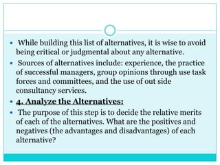  While building this list of alternatives, it is wise to avoid
  being critical or judgmental about any alternative.
 Sources of alternatives include: experience, the practice
  of successful managers, group opinions through use task
  forces and committees, and the use of out side
  consultancy services.
 4. Analyze the Alternatives:
 The purpose of this step is to decide the relative merits
  of each of the alternatives. What are the positives and
  negatives (the advantages and disadvantages) of each
  alternative?
 