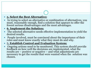  5. Select the Best Alternative:
 In trying to select an alternative or combination of alternatives, you
    must, reasonably enough, find a solution that appears to offer the
    fewest serious disadvantages and the most advantages.
   6. Implement the Solution:
    The selected alternative needs effective implementation to yield the
    desired results.
    People involved, must be convinced about the importance of their
    roles and must know exactly what they must do and why.
   7. Establish Control and Evaluation System:
    Ongoing actions need to be monitored. This system should provide
    feedback on how well the decisions are implemented, what the
    results are – positive or negative – and what adjustments are
    necessary to get the results that were wanted when the solution was
    chosen.
 