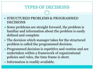 TYPES OF DECISIONS

 STRUCTURED PROBLEMS & PROGRAMMED
  DECISIONS
 Some problems are straight forward, the problem is
  familiar and information about the problem is easily
  defined and complete
 The decision which manager takes for the structured
  problem is called the programmed decision.
 Programmed decision is repetitive and routine and are
  undertaken within a framework of organizational
  policies and rules, the time frame is short.
 Information is readily available.
 