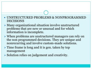  UNSTRUCTURED PROBLEMS & NONPROGRAMMED
  DECISIONS
 Many organizational situation involve unstructured
  problems that are new or unusual and for which
  information is incomplete.
 When problems are unstructured managers can rely on
  the non programmed decisions. They are unique and
  nonrecurring and involve custom-made solutions.
 Time frame is long and it is gen. taken by top
  management
 Solution relies on judgement and creativity.
 