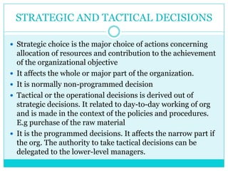 STRATEGIC AND TACTICAL DECISIONS

 Strategic choice is the major choice of actions concerning
    allocation of resources and contribution to the achievement
    of the organizational objective
   It affects the whole or major part of the organization.
   It is normally non-programmed decision
   Tactical or the operational decisions is derived out of
    strategic decisions. It related to day-to-day working of org
    and is made in the context of the policies and procedures.
    E.g purchase of the raw material
   It is the programmed decisions. It affects the narrow part if
    the org. The authority to take tactical decisions can be
    delegated to the lower-level managers.
 
