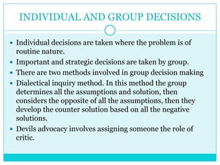 INDIVIDUAL AND GROUP DECISIONS

 Individual decisions are taken where the problem is of
    routine nature.
   Important and strategic decisions are taken by group.
   There are two methods involved in group decision making
   Dialectical inquiry method. In this method the group
    determines all the assumptions and solution, then
    considers the opposite of all the assumptions, then they
    develop the counter solution based on all the negative
    solutions.
   Devils advocacy involves assigning someone the role of
    critic.
 